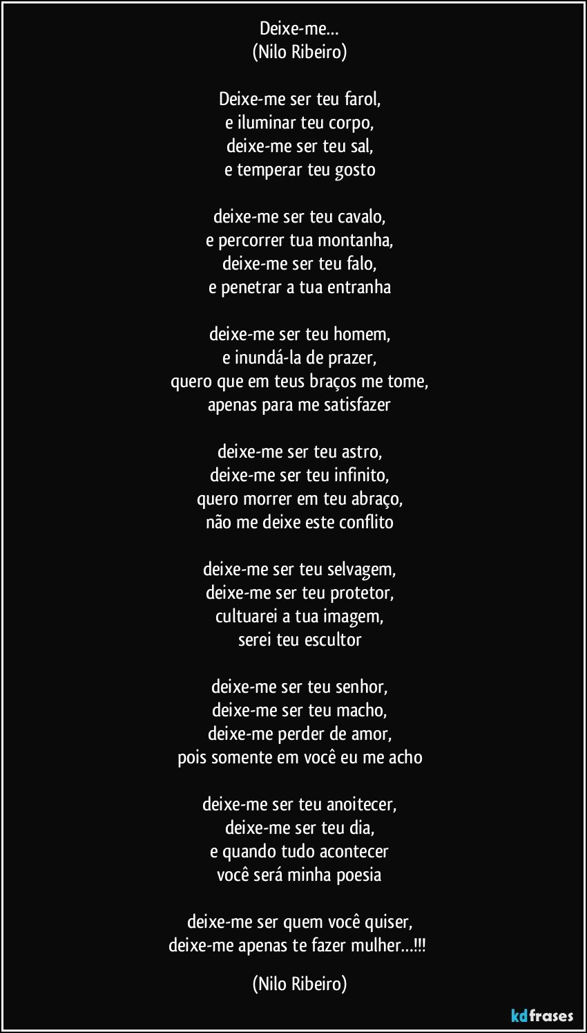 Deixe-me…
(Nilo Ribeiro)

Deixe-me ser teu farol,
e iluminar teu corpo,
deixe-me ser teu sal,
e temperar teu gosto

deixe-me ser teu cavalo,
e percorrer tua montanha,
deixe-me ser teu falo,
e penetrar a tua entranha

deixe-me ser teu homem,
e inundá-la de prazer,
quero que em teus braços me tome,
apenas para me satisfazer

deixe-me ser teu astro,
deixe-me ser teu infinito,
quero morrer em teu abraço,
não me deixe este conflito

deixe-me ser teu selvagem,
deixe-me ser teu protetor,
cultuarei a tua imagem,
serei teu escultor

deixe-me ser teu senhor,
deixe-me ser teu macho,
deixe-me perder de amor,
pois somente em você eu me acho

deixe-me ser teu anoitecer,
deixe-me ser teu dia,
e quando tudo acontecer
você será minha poesia

deixe-me ser quem você quiser,
deixe-me apenas te fazer mulher…!!! (Nilo Ribeiro)