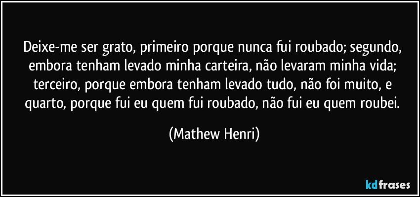 Deixe-me ser grato, primeiro porque nunca fui roubado; segundo, embora tenham levado minha carteira, não levaram minha vida; terceiro, porque embora tenham levado tudo, não foi muito, e quarto, porque fui eu quem fui roubado, não fui eu quem roubei. (Mathew Henri)