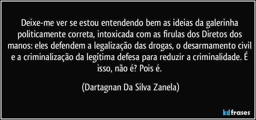 Deixe-me ver se estou entendendo bem as ideias da galerinha politicamente correta, intoxicada com as firulas dos Diretos dos manos: eles defendem a legalização das drogas, o desarmamento civil e a criminalização da legítima defesa para reduzir a criminalidade. É isso, não é? Pois é. (Dartagnan Da Silva Zanela)