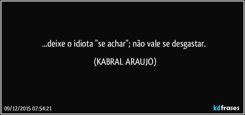 ...deixe o idiota "se achar"; não vale se desgastar. (KABRAL ARAUJO)