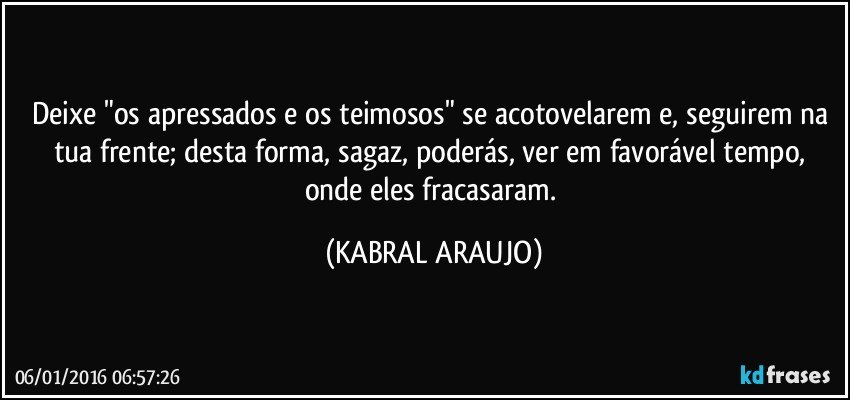 Deixe "os apressados e os teimosos" se acotovelarem e, seguirem na tua frente; desta forma, sagaz, poderás, ver em favorável tempo, onde eles fracasaram. (KABRAL ARAUJO)