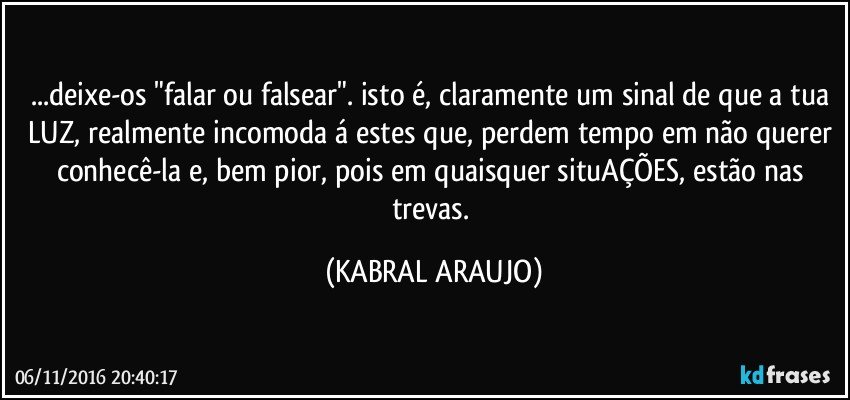 ...deixe-os "falar ou falsear". isto é, claramente um sinal de que a tua LUZ, realmente incomoda á estes que, perdem tempo em não querer conhecê-la e, bem pior, pois em quaisquer situAÇÕES, estão nas trevas. (KABRAL ARAUJO)