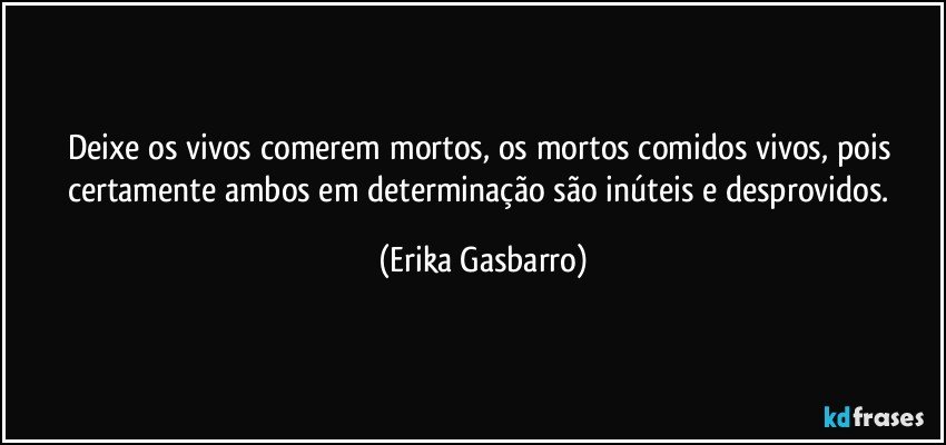 Deixe os vivos comerem mortos, os mortos comidos vivos, pois certamente ambos em determinação são inúteis e desprovidos. (Erika Gasbarro)