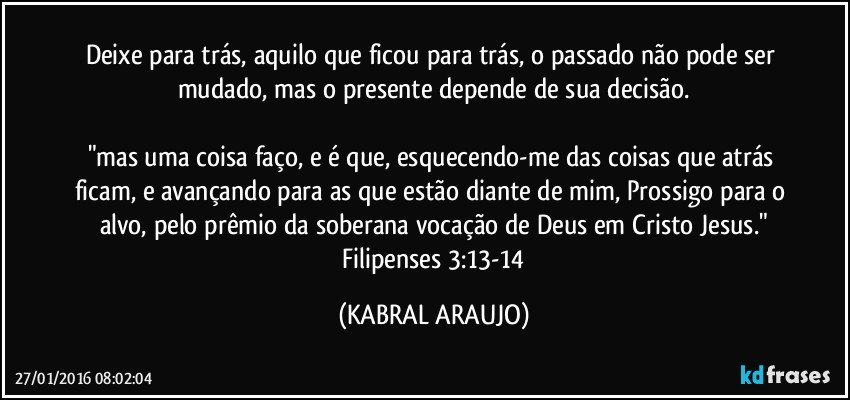 Deixe para trás, aquilo que ficou para trás, o passado não pode ser mudado, mas o presente depende de sua decisão.

"mas uma coisa faço, e é que, esquecendo-me das coisas que atrás ficam, e avançando para as que estão diante de mim, Prossigo para o alvo, pelo prêmio da soberana vocação de Deus em Cristo Jesus."
 Filipenses 3:13-14 (KABRAL ARAUJO)