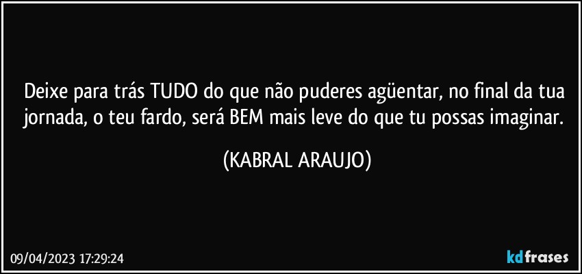 Deixe para trás TUDO do que não puderes agüentar, no final da tua jornada, o teu fardo, será BEM mais leve do que tu possas imaginar. (KABRAL ARAUJO)