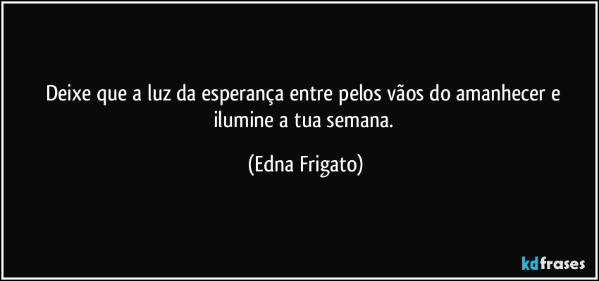 Deixe que a luz da esperança entre pelos vãos do amanhecer e ilumine a tua semana. (Edna Frigato)