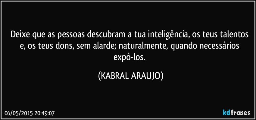 Deixe que as pessoas descubram a tua inteligência, os teus talentos e, os teus dons, sem alarde; naturalmente, quando necessários expô-los. (KABRAL ARAUJO)