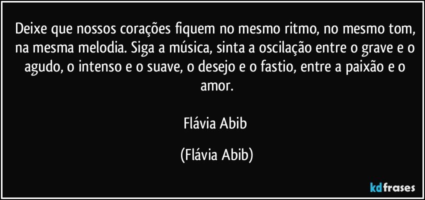 Deixe que nossos corações fiquem no mesmo ritmo, no mesmo tom, na mesma melodia. Siga a música, sinta a oscilação entre o grave e o agudo, o intenso e o suave, o desejo e o fastio, entre a paixão e o amor.

Flávia Abib (Flávia Abib)