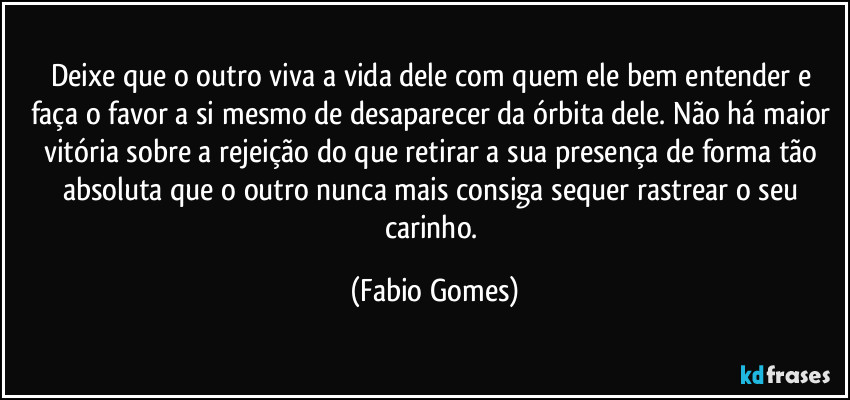 Deixe que o outro viva a vida dele com quem ele bem entender e faça o favor a si mesmo de desaparecer da órbita dele. Não há maior vitória sobre a rejeição do que retirar a sua presença de forma tão absoluta que o outro nunca mais consiga sequer rastrear o seu carinho. (Fabio Gomes)