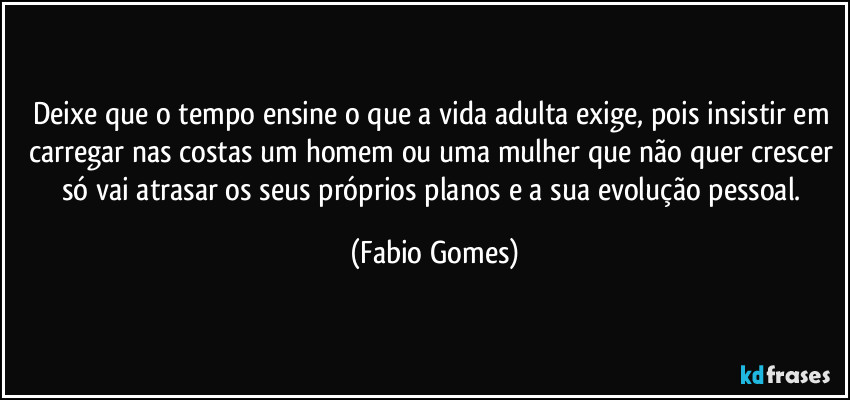 Deixe que o tempo ensine o que a vida adulta exige, pois insistir em carregar nas costas um homem ou uma mulher que não quer crescer só vai atrasar os seus próprios planos e a sua evolução pessoal. (Fabio Gomes)