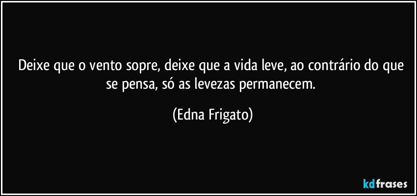 Deixe que o vento sopre, deixe que a vida leve, ao contrário do que se pensa, só as levezas permanecem. (Edna Frigato)