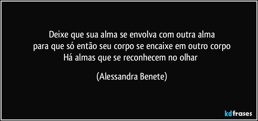 Deixe que sua alma se envolva com outra alma
para que só então seu corpo se encaixe em outro corpo
Há almas que se reconhecem no olhar (Alessandra Benete)