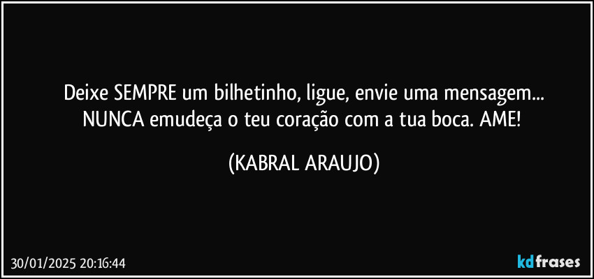 Deixe SEMPRE um bilhetinho, ligue, envie uma mensagem...
NUNCA emudeça o teu coração com a tua boca. AME! (KABRAL ARAUJO)