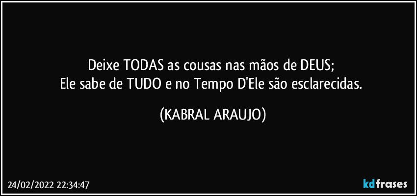 Deixe TODAS as cousas nas mãos de DEUS; 
Ele sabe de TUDO e no Tempo D'Ele são esclarecidas. (KABRAL ARAUJO)