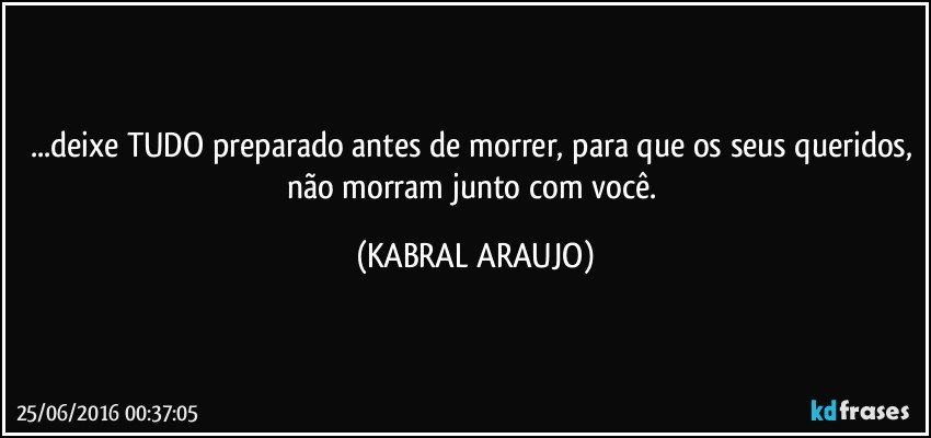 ...deixe TUDO preparado antes de morrer, para que os seus queridos, não morram junto com você. (KABRAL ARAUJO)
