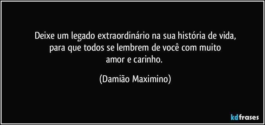 Deixe um legado extraordinário na sua história de vida,
para que todos se lembrem de você com muito
amor e carinho. (Damião Maximino)