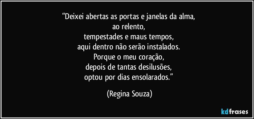 “Deixei abertas as portas e janelas da alma, 
ao relento, 
tempestades e maus tempos, 
aqui dentro não serão instalados. 
Porque o meu coração, 
depois de tantas desilusões, 
optou por dias ensolarados.” (Regina Souza)