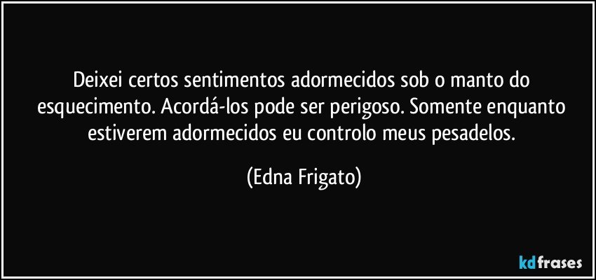 Deixei certos sentimentos adormecidos sob o manto do esquecimento. Acordá-los pode ser perigoso. Somente enquanto estiverem  adormecidos eu controlo meus pesadelos. (Edna Frigato)