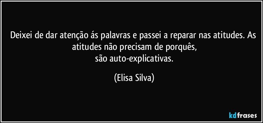 Deixei de dar atenção ás palavras e passei a reparar nas atitudes. As atitudes não precisam de porquês,
 são auto-explicativas. (Elisa Silva)