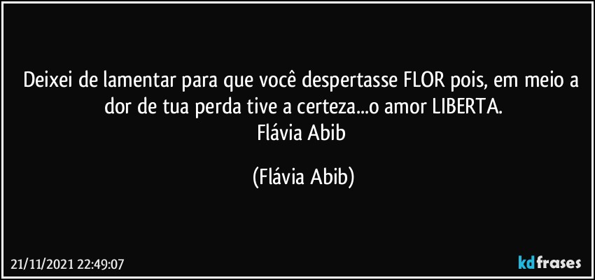 Deixei de lamentar para que você despertasse FLOR pois, em meio a dor de tua perda tive a certeza...o amor LIBERTA.
Flávia Abib (Flávia Abib)