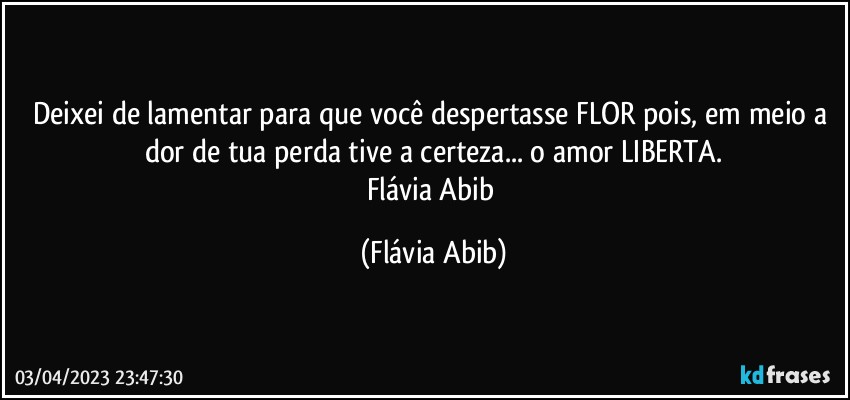 Deixei de lamentar para que você despertasse FLOR pois, em meio a dor de tua perda tive a certeza... o amor LIBERTA.
Flávia Abib (Flávia Abib)