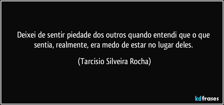 Deixei de sentir piedade dos outros quando entendi que o que sentia, realmente, era medo de estar no lugar deles. (Tarcisio Silveira Rocha)