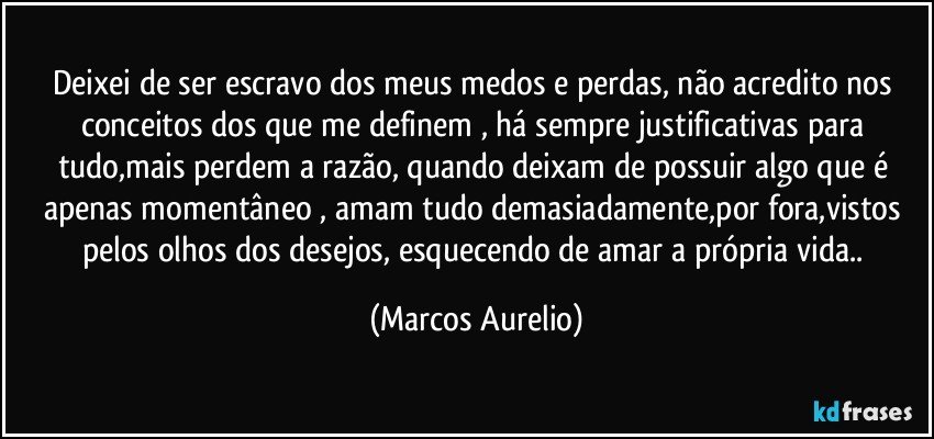 Deixei de ser escravo dos meus medos e perdas, não acredito nos conceitos dos que me definem , há  sempre justificativas para tudo,mais perdem a razão, quando deixam de possuir algo que é apenas momentâneo , amam tudo demasiadamente,por fora,vistos pelos olhos dos desejos, esquecendo de amar a própria vida.. (Marcos Aurelio)