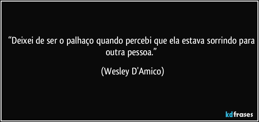 “Deixei de ser o palhaço quando percebi que ela estava sorrindo para outra pessoa.” (Wesley D'Amico)