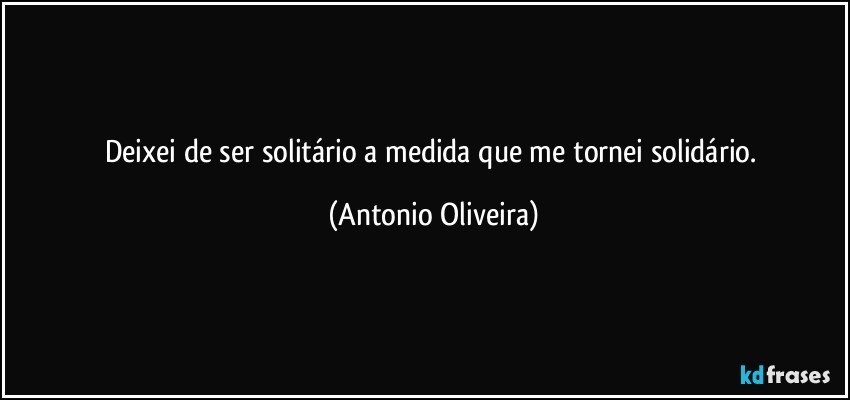 Deixei de ser solitário a medida que me tornei solidário. (Antonio Oliveira)
