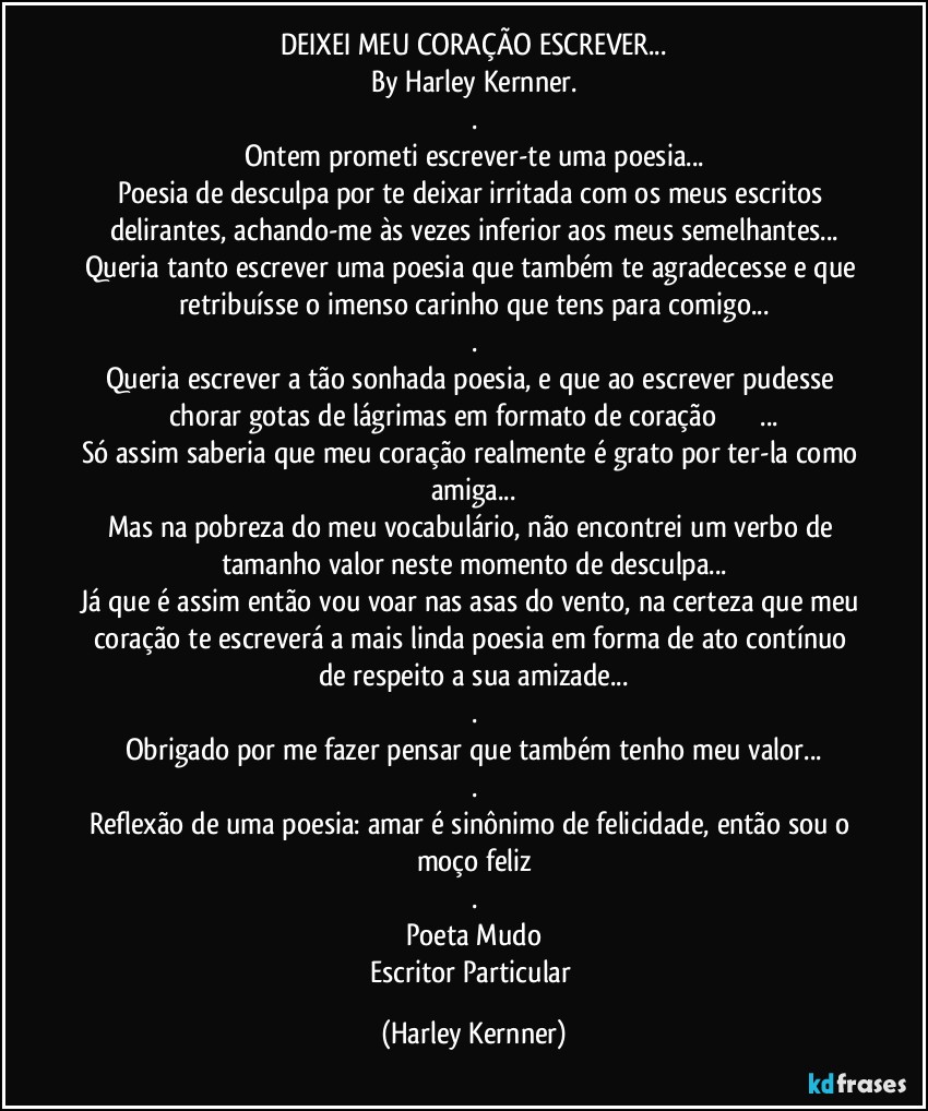 DEIXEI MEU CORAÇÃO ESCREVER...
By Harley Kernner.
.
Ontem prometi escrever-te uma poesia...
Poesia de desculpa por te deixar irritada com os meus escritos delirantes, achando-me às vezes inferior aos meus semelhantes...
Queria tanto escrever uma poesia que também te agradecesse e que retribuísse o imenso carinho que tens para comigo...
.
Queria escrever a tão sonhada poesia, e que ao escrever pudesse chorar gotas de lágrimas em formato de coração❤️❤️❤️...
Só assim saberia que meu coração realmente é grato por ter-la como amiga...
Mas na pobreza do meu vocabulário, não encontrei um verbo de tamanho valor neste momento de desculpa...
Já que é assim então vou voar nas asas do vento, na certeza que meu coração te escreverá a mais linda poesia em forma de ato contínuo de respeito a sua amizade...
.
Obrigado por me fazer pensar que também tenho meu valor...
.
Reflexão de uma poesia: amar é sinônimo de felicidade, então sou o moço feliz
.
Poeta Mudo
Escritor Particular (Harley Kernner)