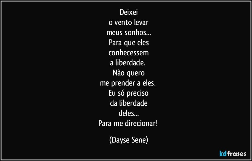 Deixei
o vento levar
meus sonhos...
Para que eles
conhecessem
a liberdade. 
Não quero
me prender a eles. 
Eu só preciso
da liberdade
deles...
Para me direcionar! (Dayse Sene)