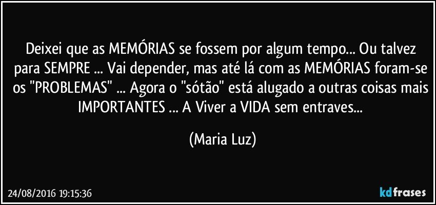 Deixei que as MEMÓRIAS se fossem por algum tempo... Ou talvez para SEMPRE ... Vai depender, mas até lá com as MEMÓRIAS foram-se os "PROBLEMAS" ... Agora o "sótão" está alugado a outras coisas mais IMPORTANTES ... A Viver a VIDA sem entraves... (Maria Luz)