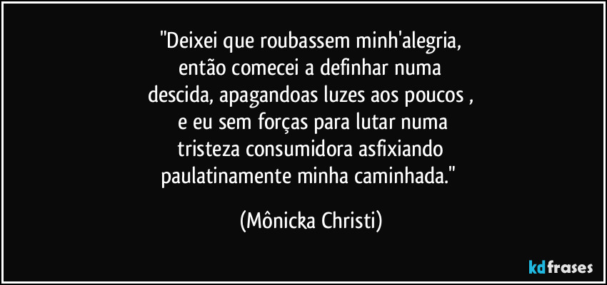 "Deixei que roubassem minh'alegria,
 então comecei a definhar numa 
descida, apagandoas  luzes aos poucos ,
 e eu sem forças para lutar numa
 tristeza consumidora asfixiando 
paulatinamente minha caminhada." (Mônicka Christi)