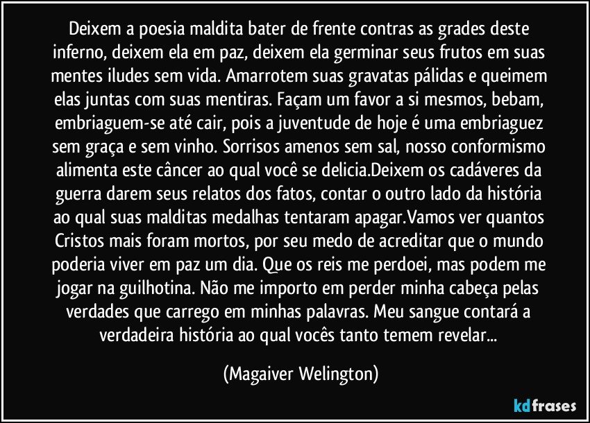 Deixem a poesia maldita bater de frente contras as grades deste inferno, deixem ela em paz, deixem ela germinar seus frutos em suas mentes iludes sem vida. Amarrotem suas gravatas pálidas e queimem elas juntas com suas mentiras. Façam um favor a si mesmos, bebam, embriaguem-se até cair, pois a juventude de hoje é uma embriaguez sem graça e sem vinho. Sorrisos amenos sem sal, nosso conformismo alimenta este câncer ao qual você se delicia.Deixem os cadáveres da guerra darem seus relatos dos fatos, contar o outro lado da história ao qual suas malditas medalhas tentaram apagar.Vamos ver quantos Cristos mais foram mortos, por seu medo de acreditar que o mundo poderia viver em paz um dia. Que os reis me perdoei, mas podem me jogar na guilhotina. Não me importo em perder minha cabeça pelas verdades que carrego em minhas palavras. Meu sangue contará a verdadeira história ao qual vocês tanto temem revelar... (Magaiver Welington)