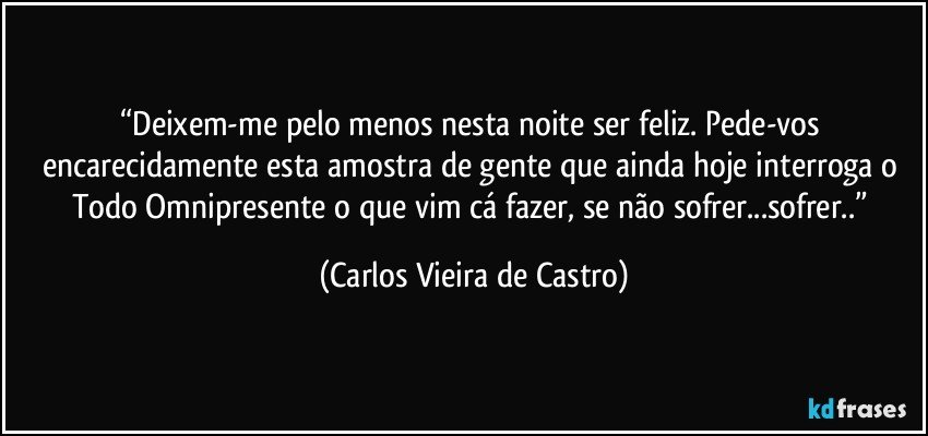 “Deixem-me pelo menos nesta noite ser feliz. Pede-vos encarecidamente esta amostra de gente que ainda hoje interroga o Todo Omnipresente o que vim cá fazer, se não sofrer...sofrer..” (Carlos Vieira de Castro)