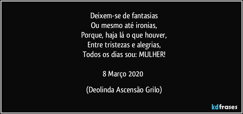 Deixem-se de fantasias
Ou mesmo até ironias,
Porque, haja lá o que houver,
Entre tristezas e alegrias,
Todos os dias sou: MULHER!

8 Março 2020 (Deolinda Ascensão Grilo)