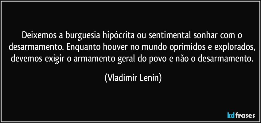Deixemos a burguesia hipócrita ou sentimental sonhar com o desarmamento. Enquanto houver no mundo oprimidos e explorados, devemos exigir o armamento geral do povo e não o desarmamento. (Vladimir Lenin)