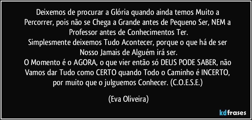 Deixemos de procurar a Glória quando ainda temos Muito a Percorrer, pois não se Chega a Grande antes de Pequeno Ser, NEM a Professor antes de Conhecimentos Ter.
Simplesmente deixemos Tudo Acontecer, porque o que há de ser Nosso Jamais de Alguém irá ser.
O Momento é o AGORA, o que vier então só DEUS PODE SABER, não Vamos dar Tudo como CERTO quando Todo o Caminho é INCERTO, por muito que o julguemos Conhecer. (C.O.E.S.E.) (Eva Oliveira)