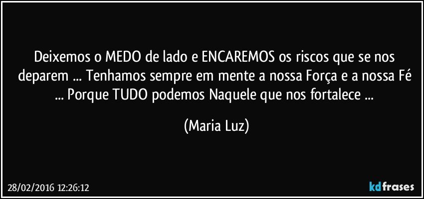 Deixemos o MEDO de lado e ENCAREMOS os riscos que se nos deparem ... Tenhamos sempre em mente a nossa Força e a nossa Fé ... Porque TUDO podemos Naquele que nos fortalece ... (Maria Luz)