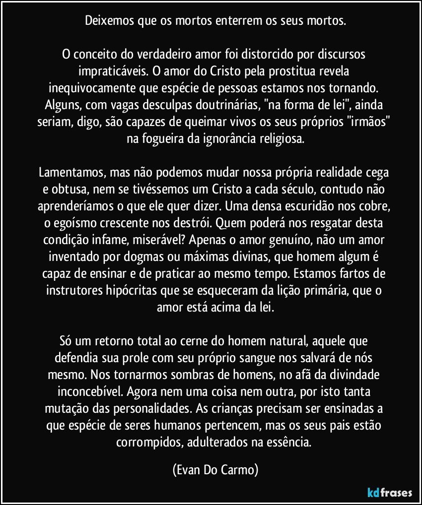 Deixemos que os mortos enterrem os seus mortos.

O conceito do verdadeiro amor foi distorcido por discursos impraticáveis. O amor do Cristo pela prostitua revela inequivocamente que espécie de pessoas estamos nos tornando. Alguns, com vagas desculpas doutrinárias, "na forma de lei", ainda seriam, digo, são capazes de queimar vivos os seus próprios "irmãos" na fogueira da ignorância religiosa.

Lamentamos, mas não podemos mudar nossa própria realidade cega e obtusa, nem se tivéssemos um Cristo a cada século, contudo não aprenderíamos o que ele quer dizer. Uma densa escuridão nos cobre, o egoísmo crescente nos destrói. Quem poderá nos resgatar desta condição infame, miserável? Apenas o amor genuíno, não um amor inventado por dogmas ou máximas divinas, que homem algum é capaz de ensinar e de praticar ao mesmo tempo. Estamos fartos de instrutores hipócritas que se esqueceram da lição primária, que o amor está acima da lei.

Só um retorno total ao cerne do homem natural, aquele que defendia sua prole com seu próprio sangue nos salvará de nós mesmo. Nos tornarmos sombras de homens, no afã da divindade inconcebível. Agora nem uma coisa nem outra, por isto tanta mutação das personalidades. As crianças precisam ser ensinadas a que espécie de seres humanos pertencem, mas os seus pais estão corrompidos, adulterados na essência. (Evan Do Carmo)