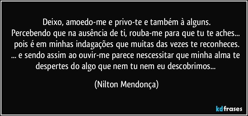 Deixo, amoedo-me e privo-te e também à alguns.
Percebendo que na ausência de ti, rouba-me para que tu te aches... pois é em minhas indagações que muitas das vezes te reconheces.
... e sendo assim ao ouvir-me parece nescessitar que minha alma te despertes do algo que nem tu nem eu descobrimos... (Nilton Mendonça)