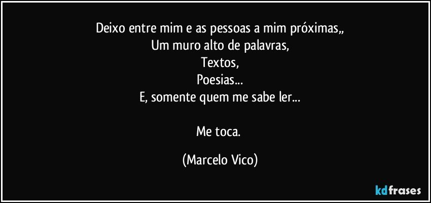 Deixo entre mim e as pessoas a mim próximas,,
Um muro alto de palavras,
Textos,
Poesias...
E, somente quem me sabe ler...

Me toca. (Marcelo Vico)