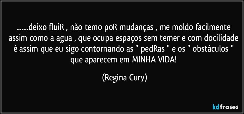 ...deixo fluiR , não temo poR mudanças , me moldo facilmente  assim como a agua , que ocupa espaços sem temer e com docilidade é  assim que  eu sigo contornando as " pedRas " e os " obstáculos " que aparecem em MINHA VIDA! (Regina Cury)