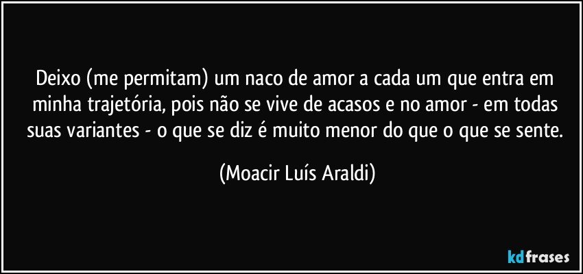 Deixo (me permitam) um naco de amor a cada um que entra em minha trajetória, pois não se vive de acasos e no amor - em todas suas variantes - o que se diz é muito menor do que o que se sente. (Moacir Luís Araldi)