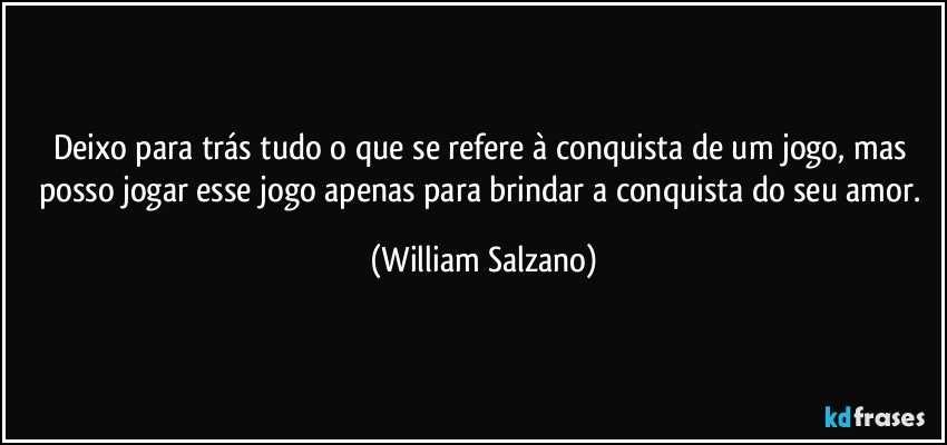 Deixo para trás tudo o que se refere à conquista de um jogo, mas posso jogar esse jogo apenas para brindar a conquista do seu amor. (William Salzano)