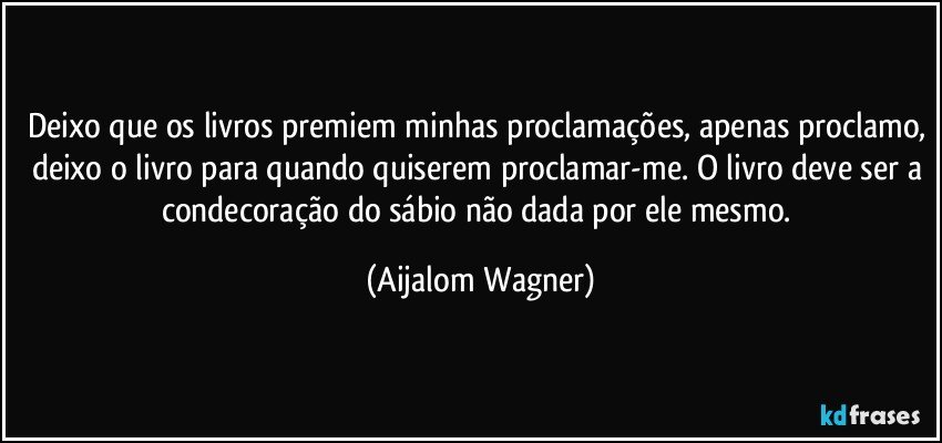 Deixo que os livros premiem minhas proclamações, apenas proclamo, deixo o livro para quando quiserem proclamar-me. O livro deve ser a condecoração do sábio não dada por ele mesmo. (Aijalom Wagner)