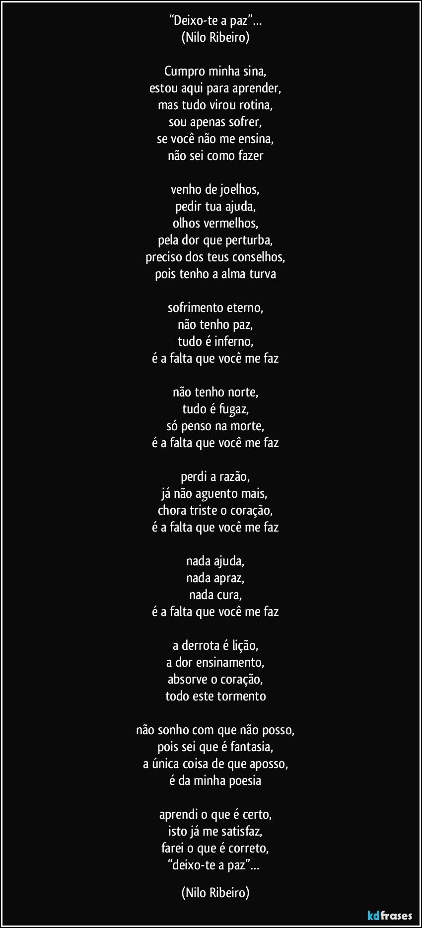 “Deixo-te a paz”…
(Nilo Ribeiro)

Cumpro minha sina,
estou aqui para aprender,
mas tudo virou rotina,
sou apenas sofrer,
se você não me ensina,
não sei como fazer

venho de joelhos,
pedir tua ajuda,
olhos vermelhos,
pela dor que perturba,
preciso dos teus conselhos,
pois tenho a alma turva

sofrimento eterno,
não tenho paz,
tudo é inferno,
é a falta que você me faz

não tenho norte,
tudo é fugaz,
só penso na morte,
é a falta que você me faz

perdi a razão,
já não aguento mais,
chora triste o coração,
é a falta que você me faz

nada ajuda,
nada apraz,
nada cura,
é a falta que você me faz

a derrota é lição,
a dor ensinamento,
absorve o coração,
todo este tormento

não sonho com que não posso,
pois sei que é fantasia,
a única coisa de que aposso,
é da minha poesia

aprendi o que é certo,
isto já me satisfaz,
farei o que é correto,
“deixo-te a paz”… (Nilo Ribeiro)