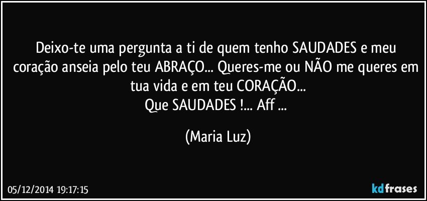 Deixo-te uma pergunta a ti de quem tenho SAUDADES e meu coração anseia pelo teu ABRAÇO... Queres-me ou NÃO me queres em tua vida e em teu CORAÇÃO...
Que SAUDADES !... Aff ... (Maria Luz)