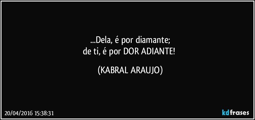 ...Dela, é por diamante;
de ti, é por DOR ADIANTE! (KABRAL ARAUJO)