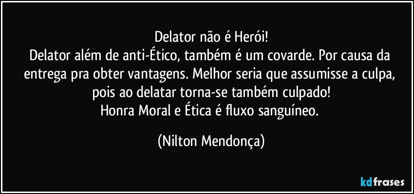 Delator não é Herói!
Delator além de anti-Ético, também é um covarde. Por causa da entrega pra obter vantagens. Melhor seria que assumisse a culpa, pois ao delatar torna-se também culpado!
Honra Moral e Ética é fluxo sanguíneo. (Nilton Mendonça)